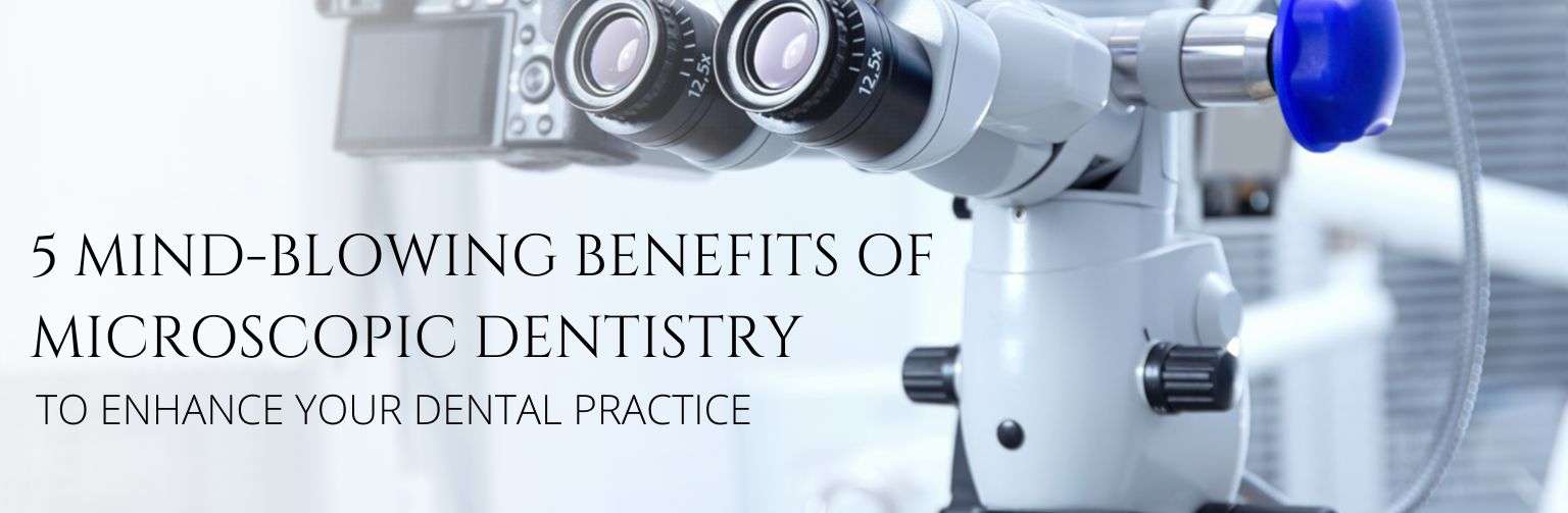 5 Mind-Blowing Benefits of Microscopic Dentistry – To Enhance Your Dental Practice